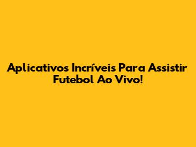 Aplicativos Incríveis Para Assistir Futebol Ao Vivo!