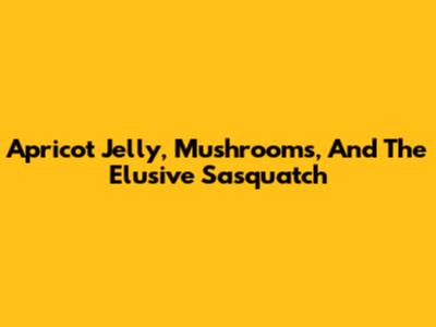 Apricot Jelly, Mushrooms, And The Elusive Sasquatch