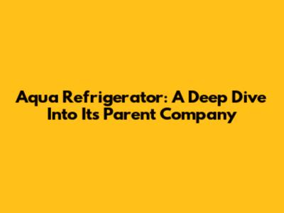Aqua Refrigerator: A Deep Dive Into Its Parent Company