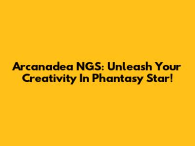 Arcanadea NGS: Unleash Your Creativity In Phantasy Star!