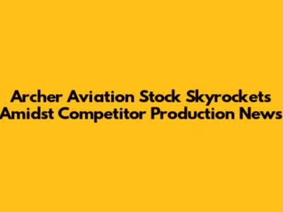 Archer Aviation Stock Skyrockets Amidst Competitor Production News
