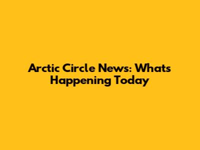 Arctic Circle News: What's Happening Today