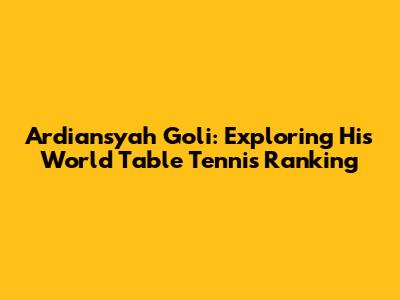Ardiansyah Goli: Exploring His World Table Tennis Ranking