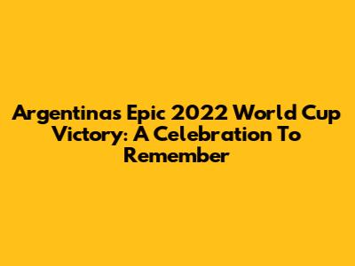 Argentina's Epic 2022 World Cup Victory: A Celebration To Remember