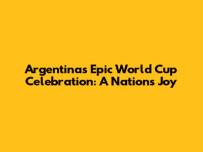 Argentina's Epic World Cup Celebration: A Nation's Joy