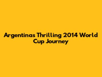 Argentina's Thrilling 2014 World Cup Journey