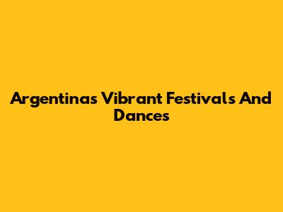 Argentina's Vibrant Festivals And Dances