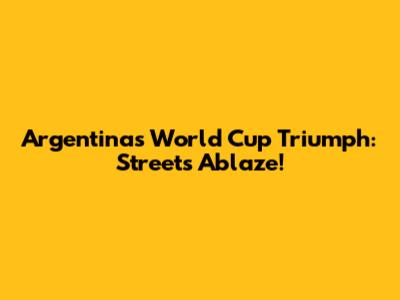 Argentina's World Cup Triumph: Streets Ablaze!