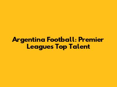 Argentina Football: Premier League's Top Talent