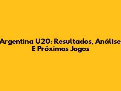 Argentina U20: Resultados, Análise E Próximos Jogos