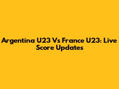 Argentina U23 Vs France U23: Live Score Updates