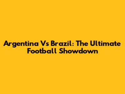 Argentina Vs Brazil: The Ultimate Football Showdown