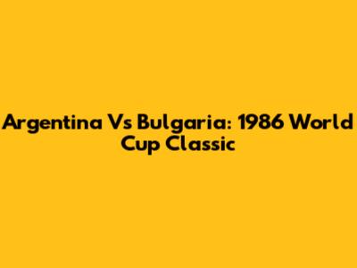 Argentina Vs Bulgaria: 1986 World Cup Classic