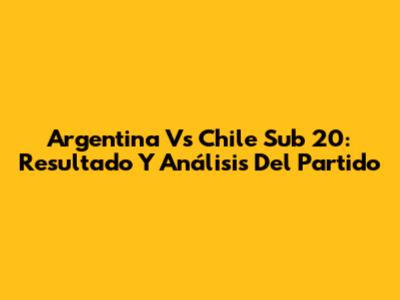 Argentina Vs Chile Sub 20: Resultado Y Análisis Del Partido