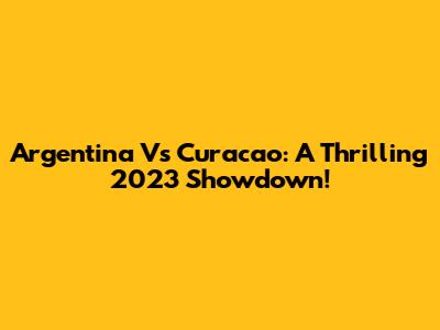 Argentina Vs Curacao: A Thrilling 2023 Showdown!
