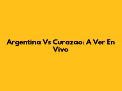 Argentina Vs Curazao: A Ver En Vivo