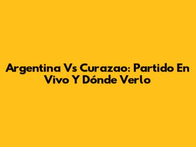 Argentina Vs Curazao: Partido En Vivo Y Dónde Verlo