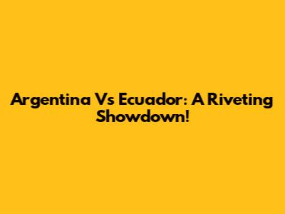 Argentina Vs Ecuador: A Riveting Showdown!