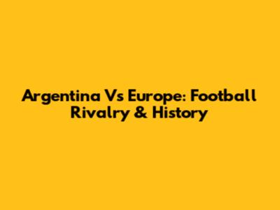 Argentina Vs Europe: Football Rivalry & History
