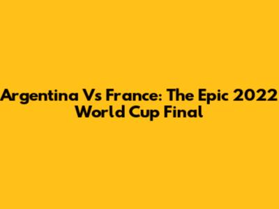 Argentina Vs France: The Epic 2022 World Cup Final