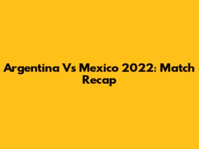Argentina Vs Mexico 2022: Match Recap