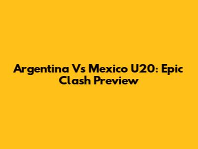 Argentina Vs Mexico U20: Epic Clash Preview