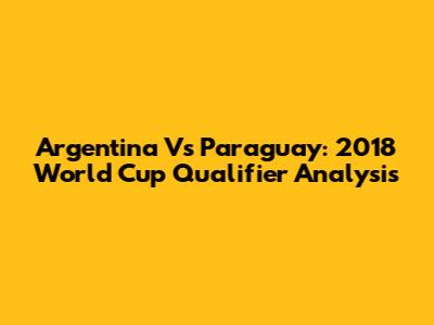 Argentina Vs Paraguay: 2018 World Cup Qualifier Analysis