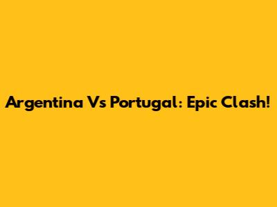 Argentina Vs Portugal: Epic Clash!