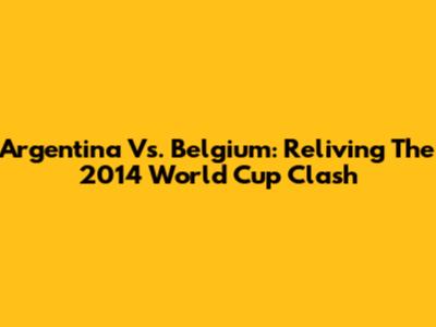 Argentina Vs. Belgium: Reliving The 2014 World Cup Clash