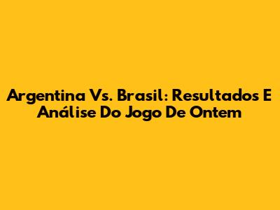 Argentina Vs. Brasil: Resultados E Análise Do Jogo De Ontem