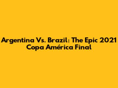 Argentina Vs. Brazil: The Epic 2021 Copa América Final