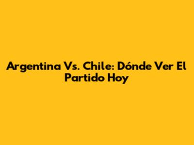 Argentina Vs. Chile: Dónde Ver El Partido Hoy