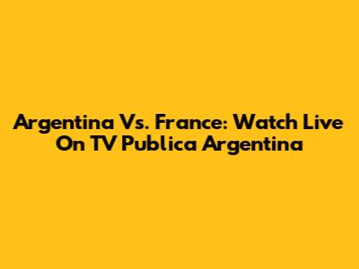 Argentina Vs. France: Watch Live On TV Publica Argentina