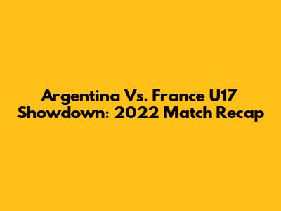 Argentina Vs. France U17 Showdown: 2022 Match Recap