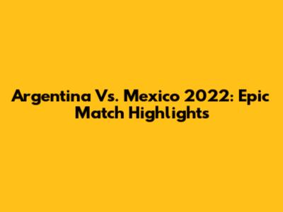 Argentina Vs. Mexico 2022: Epic Match Highlights