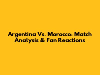 Argentina Vs. Morocco: Match Analysis & Fan Reactions