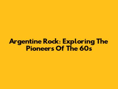 Argentine Rock: Exploring The Pioneers Of The 60s