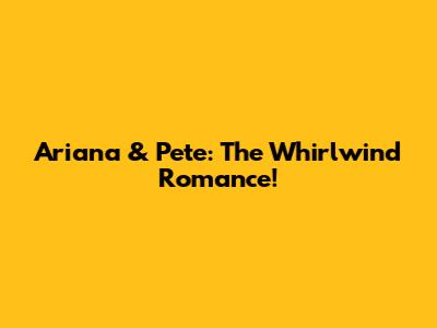 Ariana & Pete: The Whirlwind Romance!