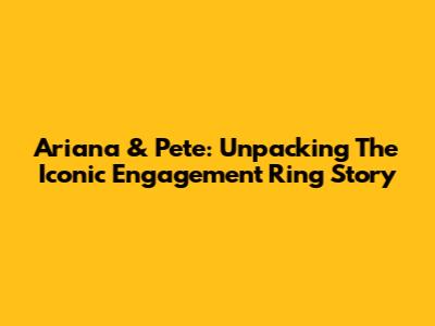 Ariana & Pete: Unpacking The Iconic Engagement Ring Story