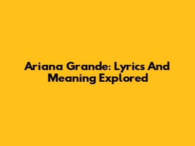 Ariana Grande: Lyrics And Meaning Explored