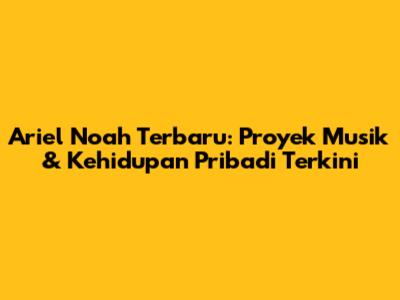 Ariel Noah Terbaru: Proyek Musik & Kehidupan Pribadi Terkini