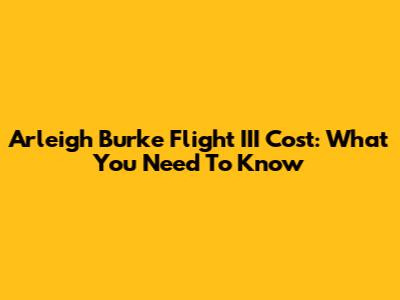 Arleigh Burke Flight III Cost: What You Need To Know