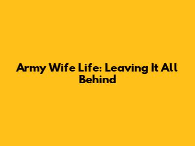 Army Wife Life: Leaving It All Behind