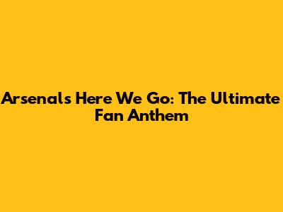 Arsenal's "Here We Go": The Ultimate Fan Anthem