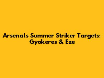 Arsenal's Summer Striker Targets: Gyokeres & Eze