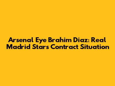 Arsenal Eye Brahim Diaz: Real Madrid Star's Contract Situation