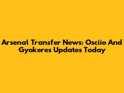 Arsenal Transfer News: Osciio And Gyokeres Updates Today