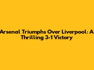 Arsenal Triumphs Over Liverpool: A Thrilling 3-1 Victory