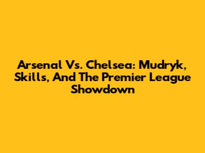 Arsenal Vs. Chelsea: Mudryk, Skills, And The Premier League Showdown