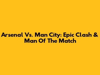 Arsenal Vs. Man City: Epic Clash & Man Of The Match
